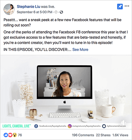 Αυτό είναι ένα στιγμιότυπο οθόνης μιας ανάρτησης βίντεο στο Facebook Live στη σελίδα Facebook της Stephanie Liu. Το κείμενο πάνω από το βίντεο λέει "Psssttt... Θέλετε να ρίξετε μια ματιά σε μερικές νέες δυνατότητες του Facebook που θα κυκλοφορήσουν σύντομα; Ένα από τα προνόμια της συμμετοχής στο συνέδριο Facebook F8 φέτος είναι ότι έχω αποκλειστική πρόσβαση σε μερικά λειτουργίες που έχουν δοκιμαστεί beta και ειλικρινά, εάν είστε δημιουργός περιεχομένου, τότε θα θέλατε να συντονιστείτε σε αυτό επεισόδιο! ΣΕ ΑΥΤΗ ΤΗΝ ΕΠΙΣΟΔΟΣ, ΑΝΑΚΑΛΥΨΕΤΕ: ". Στη συνέχεια, εμφανίζεται ένας σύνδεσμος See More. Κάτω από το κείμενο βρίσκεται η οθόνη ανοίγματος βίντεο. Εμφανίζει έναν επιτραπέζιο υπολογιστή Mac σε ένα λευκό γραφείο σε έναν λευκό τοίχο. Αρκετά λευκά δοχεία εμφανίζονται και στις δύο πλευρές του υπολογιστή, μαζί με ένα λευκό ποντίκι και ένα συρραπτικό. Στην οθόνη επιτραπέζιου υπολογιστή Mac, εμφανίζεται το βίντεο της Stephanie. Είναι μια ασιατική γυναίκα με μαύρα μαλλιά που κρέμεται κάτω από τους ώμους της. Φορά μακιγιάζ και λευκό πουκάμισο με ροδάκινο και μαύρο αφηρημένο σχέδιο. Το φόντο για το ζωντανό βίντεό της είναι ένα γκρι δωμάτιο με ένα λευκό γραφείο. Στο γραφείο υπάρχουν βιβλία και μια λευκή ορχιδέα σε μια τετράγωνη λευκή κατσαρόλα. Μια λευκή πινακίδα νέον που γράφει «hey» κάθεται επίσης στο γραφείο και είναι απενεργοποιημένη. Στο κάτω μέρος του βίντεο υπάρχει μια λευκή γραμμή με LIGHTS, CAMERA, LIVE σε μπλε-πράσινο κείμενο, ένα εικονίδιο Facebook με τη διεύθυνση URL στη σελίδα της στο Facebook, ένα εικονίδιο Instagram με τη διεύθυνση URL για το προφίλ Instagram και ένα άλλο εικονίδιο με τη διεύθυνση URL για αυτήν δικτυακός τόπος. Το ζωντανό βίντεο έχει 76 αντιδράσεις, 196 σχόλια, 22 κοινές χρήσεις και 1,6 χιλιάδες προβολές.