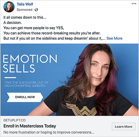 Αυτό είναι ένα στιγμιότυπο οθόνης μιας διαφήμισης στο Facebook για ένα masterclass από την Talia Wolf. Στο διαφημιστικό κείμενο, κάθε πρόταση βρίσκεται σε ξεχωριστή γραμμή. Λέει: Όλα καταλήγουν σε αυτό... Μια απόφαση. Μπορείτε να πείτε περισσότερα άτομα να λένε ΝΑΙ. Μπορείτε να επιτύχετε αυτά τα πρωτοποριακά αποτελέσματα που αναζητάτε. Όχι όμως αν κάθεστε και περιμένετε να το ονειρευτείτε... «Μετά από αυτό το κείμενο είναι ένας σύνδεσμος See More Η εικόνα της διαφήμισης έχει μπλε φόντο με λευκό κείμενο και μια εικόνα της Τάλια από το στήθος προς τα πάνω. Είναι μια λευκή γυναίκα με καστανά και μοβ μαλλιά που πέφτει κάτω από τους ώμους της. Φορά μαύρο μπλουζάκι με χρυσό λογότυπο Wonder Woman. Το κείμενο στα αριστερά της φωτογραφίας της λέει "Emotion Sells" και "Βγάλτε την εικασία από ιστότοπους με υψηλή μετατροπή". Κάτω από αυτό το κείμενο υπάρχει ένα λευκό βέλος με μαύρο κείμενο που λέει "Εγγραφή τώρα". Κάτω από την εικόνα υπάρχει η ακόλουθη επικεφαλίδα και κείμενο: "Getuplift.co" και "Εγγραφή στο Masterclass Today" και "Δεν υπάρχει πλέον απογοήτευση ή ελπίδα να βελτιώσω τις μετατροπές" Ένα κουμπί Μάθετε περισσότερα εμφανίζεται κάτω δεξιά.