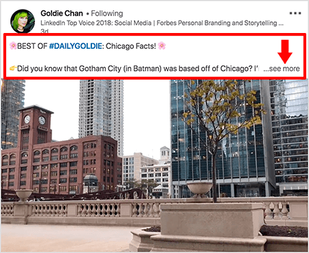 Αυτό είναι ένα στιγμιότυπο οθόνης ενός βίντεο LinkedIn του Goldie Chan. Τα κόκκινα μηνύματα στην εικόνα επισημαίνουν τον τρόπο με τον οποίο εμφανίζεται το κείμενο πάνω από τις αναρτήσεις βίντεο στη ροή ειδήσεων του LinkedIn. Πάνω από το βίντεο, εμφανίζονται δύο γραμμές κειμένου ακολουθούμενες από τρεις κουκκίδες και έναν σύνδεσμο "δείτε περισσότερα". Το κείμενο αναφέρει «ΚΑΛΥΤΕΡΟ ΤΟΥ #DAILYGOLDIE: Chicago Facts! Γνωρίζατε ότι το Gotham City (στο Μπάτμαν) εδρεύει στο Σικάγο.. . «Η εικόνα βίντεο δείχνει κτίρια στο κέντρο του Σικάγου κατά μήκος του ποταμού Σικάγο.