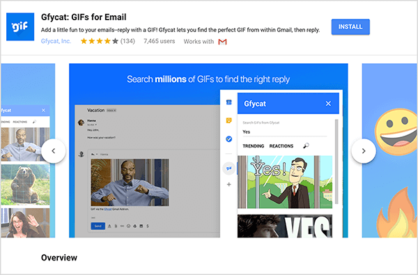 Αυτό είναι ένα στιγμιότυπο οθόνης του Gfycat: GIF για Email, ένα πρόσθετο του Gmail. Επάνω αριστερά της κεφαλίδας βρίσκεται το λογότυπο Gfycat, το οποίο είναι ένα μπλε τετράγωνο με τη λέξη "gif" σε λευκό αφρώδες κείμενο. Κάτω από τον τίτλο του πρόσθετου βρίσκεται το κείμενο «Προσθέστε λίγη διασκέδαση στα email σας - απαντήστε με ένα GIF! Το Gfycat σάς επιτρέπει να βρείτε το τέλειο GIF από το Gmail και μετά να απαντήσετε. " Το πρόσθετο έχει μέση βαθμολογία 4 στα 5 αστέρια. Έχει 7.465 χρήστες. Στη δεξιά πλευρά της κεφαλίδας υπάρχει ένα μπλε κουμπί με την ένδειξη Εγκατάσταση. Ένα ρυθμιστικό εικόνων που δείχνει πώς λειτουργεί το Gfycat εμφανίζεται κάτω από την κεφαλίδα. Η εικόνα του ρυθμιστικού που εμφανίζεται σε αυτό το στιγμιότυπο οθόνης έχει μπλε φόντο. Στην κορυφή, το λευκό κείμενο αναφέρει "Αναζήτηση εκατομμυρίων GIF για να βρείτε τη σωστή απάντηση". Εμφανίζεται ένα αναδυόμενο εργαλείο για την επιλογή GIF σε ένα γκρίζο μήνυμα email. Αυτό το εργαλείο εμφανίζει GIF που ταιριάζουν με τον όρο αναζήτησης "Ναι" και περιλαμβάνουν ένα γελοιογραφία λευκού άνδρα σε ένα επαγγελματικό κοστούμι που δείχνει και λέει "Ναί!" Το επόμενο GIF στο εργαλείο περικόπτεται κυρίως από την προβολή, αλλά μια γραμμή κύλισης υποδεικνύει ότι μπορείτε να πραγματοποιήσετε κύλιση σε μια λίστα αναζήτησης Αποτελέσματα.