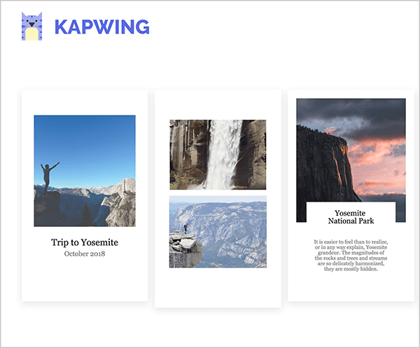 Αυτό είναι ένα στιγμιότυπο οθόνης των προτύπων ιστορίας του Kapwing Instagram. Επάνω αριστερά είναι το λογότυπο Kapwing, το οποίο είναι μια μωβ γάτα με κίτρινη κοιλιά. Όλα τα πρότυπα έχουν κατακόρυφο προσανατολισμό που αντικατοπτρίζει τη μορφή των ιστοριών Instagram και ένα λευκό φόντο. Το πρώτο πρότυπο είναι γεμάτο με μια τετράγωνη φωτογραφία ενός ατόμου που κρατά τα χέρια του ψηλά στον αέρα ενάντια σε έναν γαλάζιο ουρανό και βουνά στο κάτω τρίτο της φωτογραφίας. Η λεζάντα με μαύρο κείμενο αναφέρει "Ταξίδι στο Yosemite, Οκτώβριος 2018". Το δεύτερο πρότυπο είναι γεμάτο με δύο εικόνες, έναν καταρράκτη στην κορυφή και μια ορεινή σκηνή στο κάτω μέρος. Το τρίτο πρότυπο είναι γεμάτο με μια τετράγωνη εικόνα του βουνού στα αριστερά και έναν ουρανό κατά το ηλιοβασίλεμα. Η λεζάντα φέρει τον τίτλο "Εθνικό Πάρκο Yosemite" και μερικές σύντομες προτάσεις σε μικρότερο κείμενο εμφανίζονται κάτω από την επικεφαλίδα. Αυτή η λεζάντα περιορίζεται σε ένα λευκό κουτί που επικαλύπτει το κάτω μέρος της φωτογραφίας ηλιοβασιλέματος.