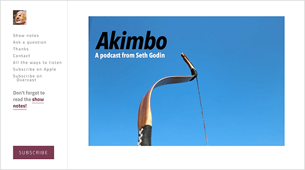 Αυτό είναι ένα στιγμιότυπο οθόνης του ιστότοπου για το podcast του Akimbo από τον Seth Godin. Μια πλευρική γραμμή στα αριστερά έχει μια μικρή φωτογραφία του προσώπου του Seth. Είναι ένας λευκός που είναι φαλακρός και φοράει κίτρινα γυαλιά. Οι ακόλουθες επιλογές εμφανίζονται στην πλαϊνή γραμμή κάτω από το πρόσωπό του: Εμφάνιση σημειώσεων, Κάντε μια ερώτηση, Ευχαριστώ, Επικοινωνία, Όλοι οι τρόποι ακρόασης, Εγγραφή στην Apple, Εγγραφή σε συννεφιά. Κάτω από αυτές τις επιλογές υπάρχει ένας σύνδεσμος για τις σημειώσεις της εκπομπής που λέει "Μην ξεχάσετε να διαβάσετε τις σημειώσεις της εκπομπής!" Στο κάτω μέρος της πλαϊνής γραμμής είναι ένα καφέ κουμπί με την ένδειξη Εγγραφή. Στα αριστερά, στην κύρια περιοχή της ιστοσελίδας, εμφανίζεται μια φωτογραφία του τόξου ενός τοξότη από τη μέση προς τα πάνω σε έναν απλό μπλε ουρανό. Το τόξο αναφέρεται στην κάμψη στο Akimbo, το όνομα του podcast. Στην επάνω αριστερή γωνία της φωτογραφίας, το κείμενο Akimbo εμφανίζεται με μαύρο χρώμα και το κείμενο A podcast από τον Seth Godin εμφανίζεται σε λευκό.