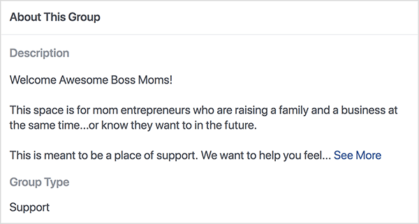 Αυτό είναι ένα στιγμιότυπο οθόνης της περιγραφής για την ομάδα Facebook Boss Moms που φιλοξενείται από την Dana Malstaff. Η περιγραφή είναι μαύρο κείμενο σε λευκό φόντο. Η πρώτη γραμμή λέει "Welcome Awesome Boss Moms!". Η δεύτερη γραμμή λέει «Αυτός ο χώρος είναι για επιχειρηματίες μαμά που μεγαλώνουν ταυτόχρονα μια οικογένεια και μια επιχείρηση... ή γνωρίζουν ότι θέλουν στο μέλλον. " Η τρίτη γραμμή λέει «Αυτό προορίζεται να είναι ένα μέρος υποστήριξης. Θέλουμε να σας βοηθήσουμε να νιώσετε... "Και στη συνέχεια εμφανίζεται ένας σύνδεσμος See More. Ο τύπος ομάδας εμφανίζεται ως Υποστήριξη.