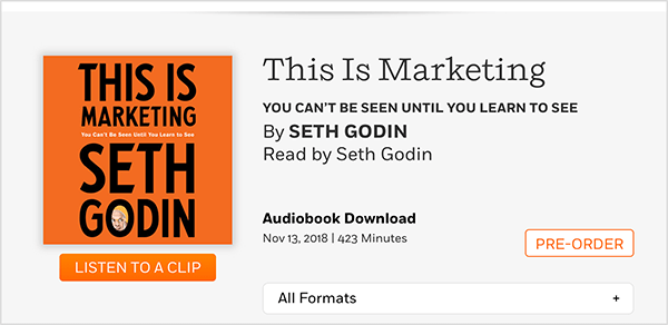 Αυτό είναι ένα στιγμιότυπο οθόνης μιας ιστοσελίδας όπου μπορείτε να προπαραγγείλετε το ηχητικό βιβλίο του This Is Marketing από τον Seth Godin. Βλέπετε ένα τετράγωνο εξώφυλλο, το οποίο έχει πορτοκαλί φόντο και μαύρο κείμενο. Μια φωτογραφία του κεφαλιού του Seth εμφανίζεται στο O του επωνύμου του. Σε μαύρο κείμενο σε γκρι φόντο, κάτω από τον τίτλο του βιβλίου και το όνομα του συγγραφέα, το κείμενο έχει ως εξής: Διαβάστε από τον Seth Godin. Λήψη ηχητικού βιβλίου. 13 Νοεμβρίου 2018. 423 λεπτά Ένα λευκό κουμπί με πορτοκαλί περίγραμμα και πορτοκαλί κείμενο λέει PRE-ORDER.