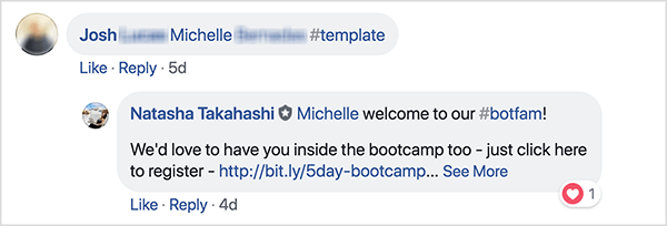 Αυτό είναι ένα στιγμιότυπο οθόνης των σχολίων στο Facebook από την ομάδα του School of Bots Facebook. Ένας σχολιαστής με το όνομα Josh έχει προσθέσει ετικέτα σε έναν φίλο του και χρησιμοποίησε το hashtag #template για να λάβει ένα δωρεάν πρότυπο. Η Natasha Takahashi απάντησε για να καλωσορίσει τον φίλο με ετικέτα και να εκφράσει την ελπίδα ότι θα εγγραφεί επίσης στο bootcamp. Ζητώντας από τους καταχωρίζοντες να παραπέμψουν έναν φίλο σε αντάλλαγμα ενός δωρεάν προτύπου, το School of Bots μπόρεσε να αναπτύξει μια λίστα με πολλούς συμμετέχοντες και συνδρομητές bot πριν από την κυκλοφορία του προϊόντος τους.